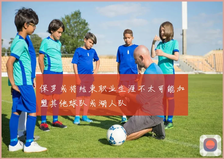 保罗或将结束职业生涯不太可能加盟其他球队或湖人队