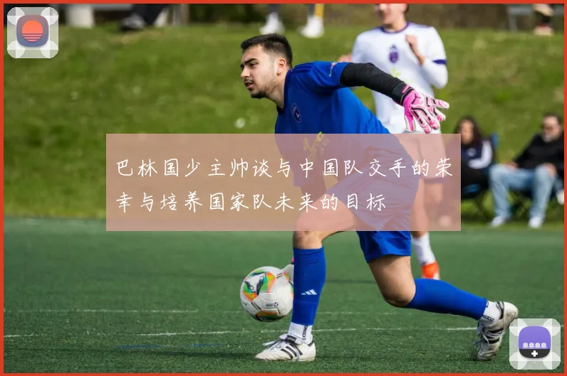 巴林国少主帅谈与中国队交手的荣幸与培养国家队未来的目标