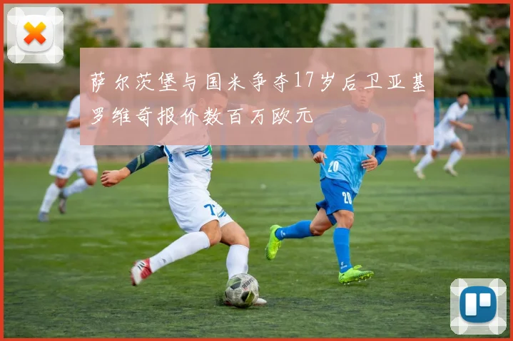 萨尔茨堡与国米争夺17岁后卫亚基罗维奇报价数百万欧元