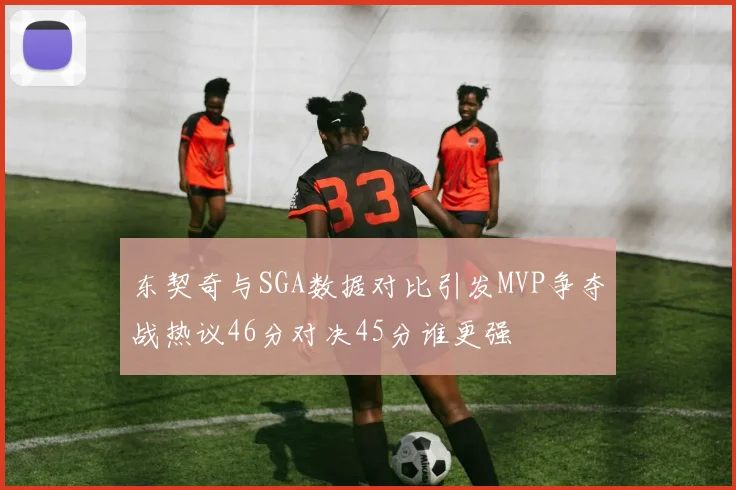 东契奇与SGA数据对比引发MVP争夺战热议46分对决45分谁更强