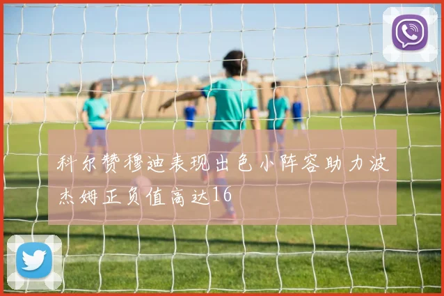 科尔赞穆迪表现出色小阵容助力波杰姆正负值高达16