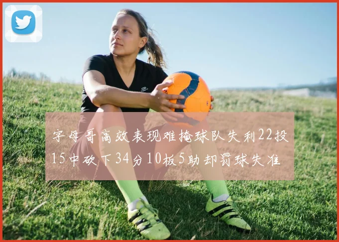 字母哥高效表现难掩球队失利22投15中砍下34分10板5助却罚球失准