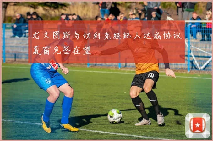 尤文图斯与切利克经纪人达成协议夏窗免签在望