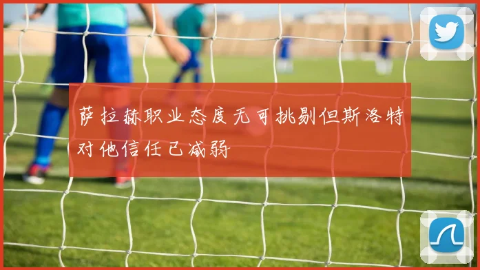 萨拉赫职业态度无可挑剔但斯洛特对他信任已减弱