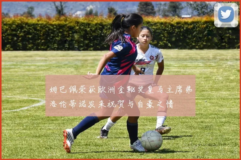 姆巴佩荣获欧洲金靴奖皇马主席弗洛伦蒂诺发来祝贺与自豪之情