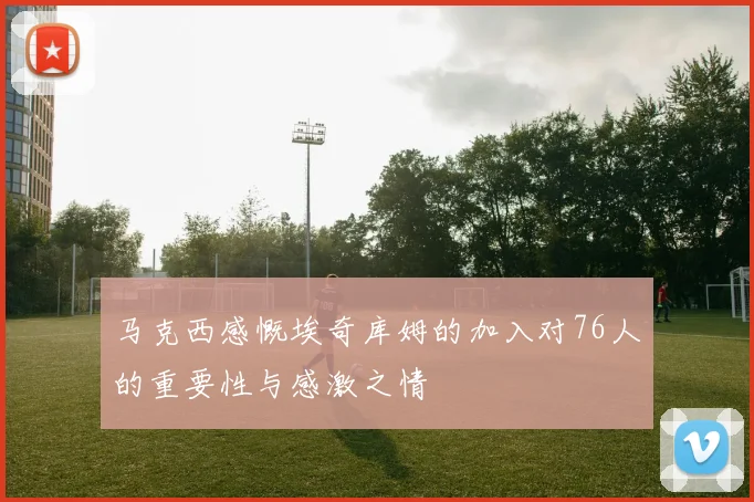 马克西感慨埃奇库姆的加入对76人的重要性与感激之情