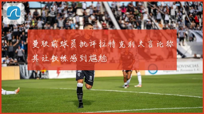 曼联前球员批评拉特克利夫言论称其让教练感到尴尬