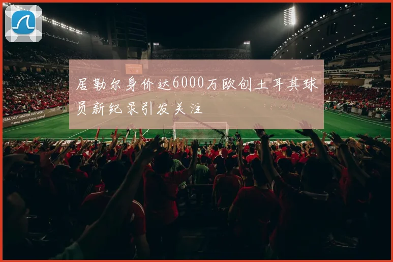 居勒尔身价达6000万欧创土耳其球员新纪录引发关注