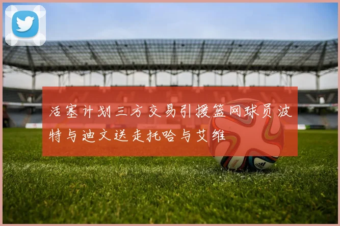 活塞计划三方交易引援篮网球员波特与迪文送走托哈与艾维