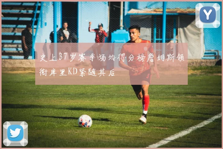 史上37岁赛季场均得分榜詹姆斯领衔库里KD紧随其后