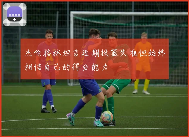 杰伦格林坦言近期投篮失准但始终相信自己的得分能力