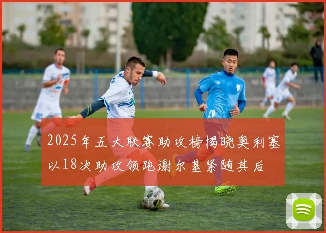 2025年五大联赛助攻榜揭晓奥利塞以18次助攻领跑谢尔基紧随其后