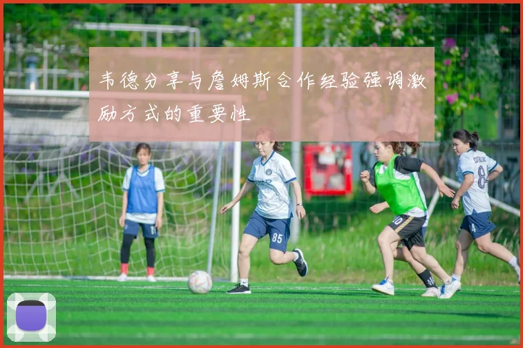 韦德分享与詹姆斯合作经验强调激励方式的重要性