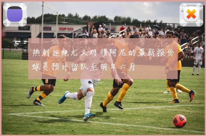 热刺拒绝尤文对穆阿尼的最新报价球员预计留队至明年六月