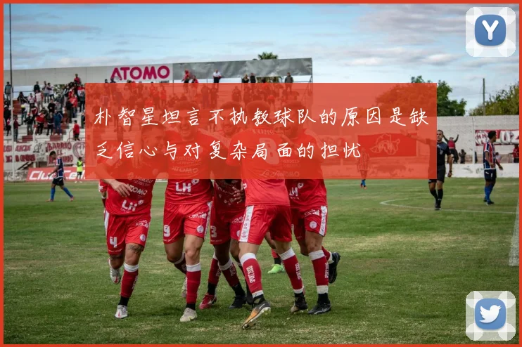 朴智星坦言不执教球队的原因是缺乏信心与对复杂局面的担忧