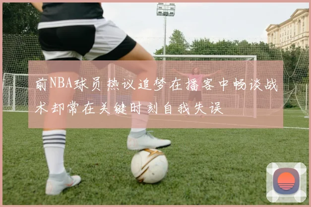 前NBA球员热议追梦在播客中畅谈战术却常在关键时刻自我失误