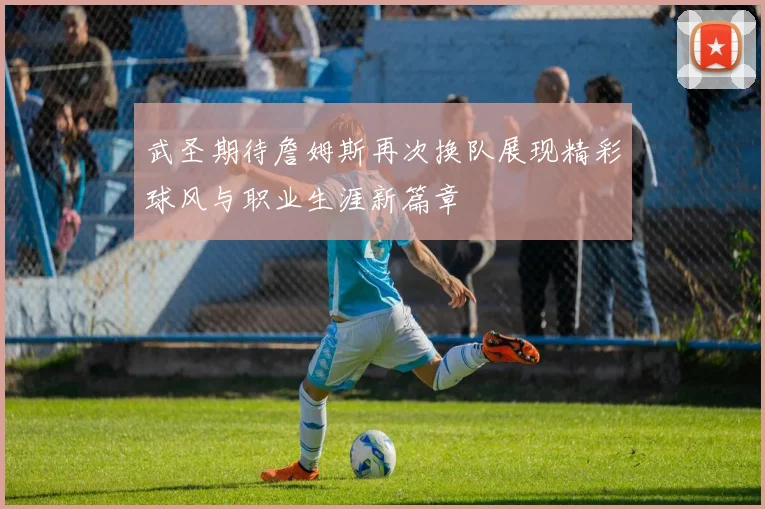 武圣期待詹姆斯再次换队展现精彩球风与职业生涯新篇章