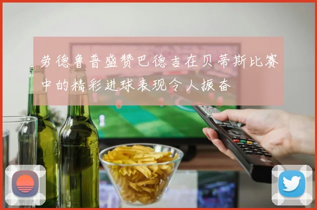 劳德鲁普盛赞巴德吉在贝蒂斯比赛中的精彩进球表现令人振奋