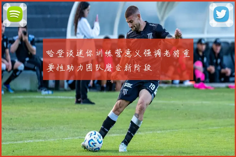 哈登谈迷你训练营意义强调老将重要性助力团队磨合新阶段