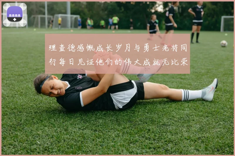 理查德感慨成长岁月与勇士老将同行每日见证他们的伟大成就无比荣幸