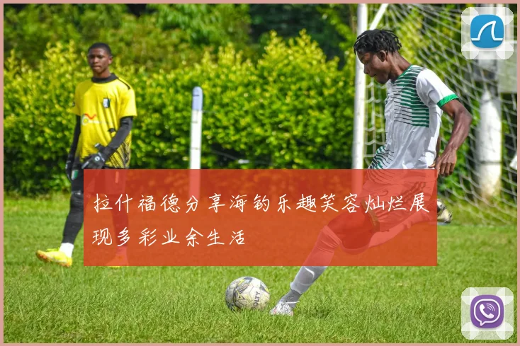 拉什福德分享海钓乐趣笑容灿烂展现多彩业余生活
