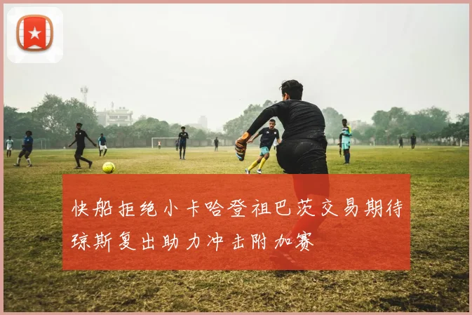 快船拒绝小卡哈登祖巴茨交易期待琼斯复出助力冲击附加赛