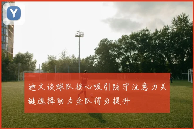 迪文谈球队核心吸引防守注意力关键选择助力全队得分提升